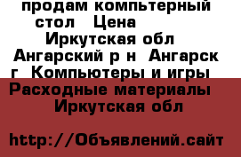 продам компьтерный стол › Цена ­ 4 500 - Иркутская обл., Ангарский р-н, Ангарск г. Компьютеры и игры » Расходные материалы   . Иркутская обл.